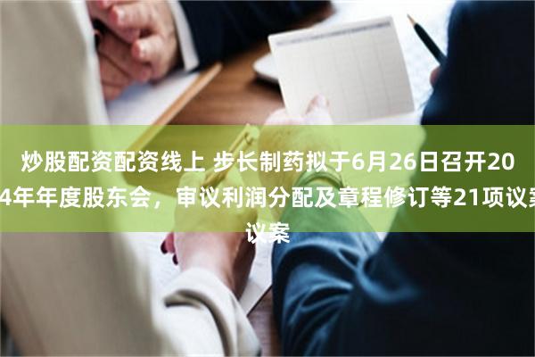 炒股配资配资线上 步长制药拟于6月26日召开2024年年度股东会，审议利润分配及章程修订等21项议案