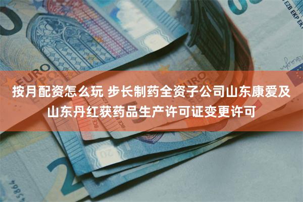按月配资怎么玩 步长制药全资子公司山东康爱及山东丹红获药品生产许可证变更许可