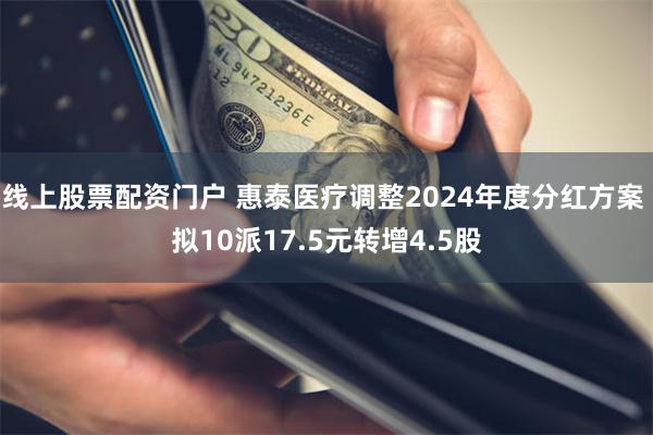 线上股票配资门户 惠泰医疗调整2024年度分红方案 拟10派17.5元转增4.5股