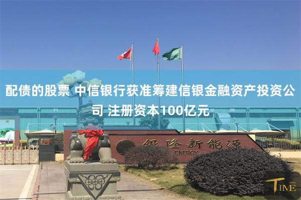 配债的股票 中信银行获准筹建信银金融资产投资公司 注册资本100亿元
