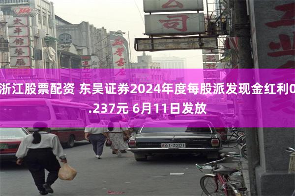 浙江股票配资 东吴证券2024年度每股派发现金红利0.237元 6月11日发放