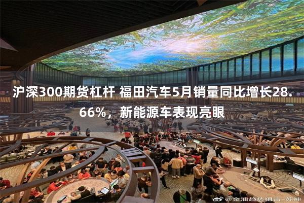 沪深300期货杠杆 福田汽车5月销量同比增长28.66%，新能源车表现亮眼