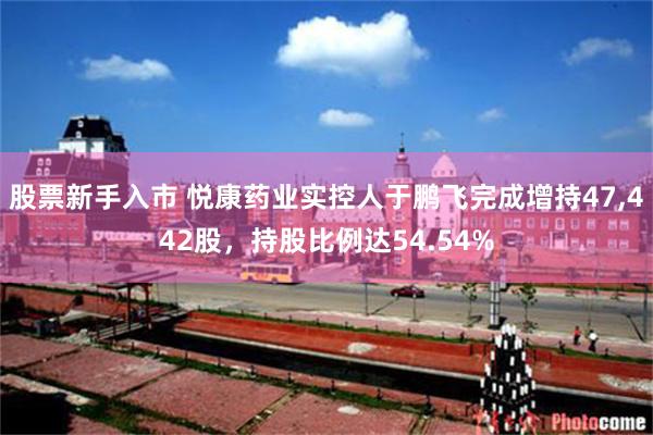 股票新手入市 悦康药业实控人于鹏飞完成增持47,442股，持股比例达54.54%
