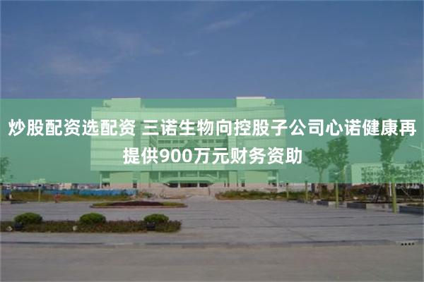 炒股配资选配资 三诺生物向控股子公司心诺健康再提供900万元财务资助