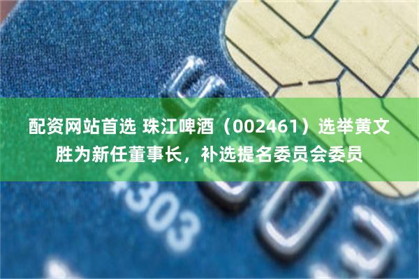 配资网站首选 珠江啤酒（002461）选举黄文胜为新任董事长，补选提名委员会委员