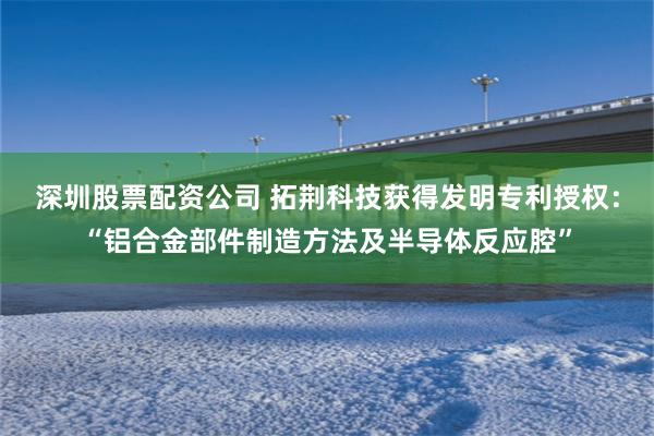 深圳股票配资公司 拓荆科技获得发明专利授权：“铝合金部件制造方法及半导体反应腔”