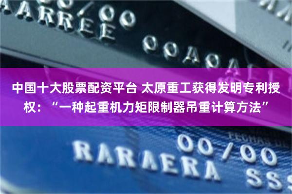 中国十大股票配资平台 太原重工获得发明专利授权：“一种起重机力矩限制器吊重计算方法”