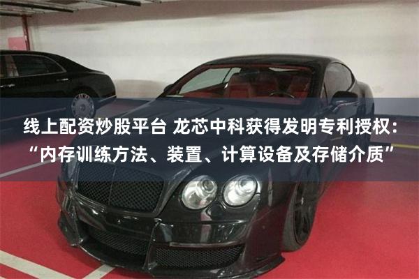 线上配资炒股平台 龙芯中科获得发明专利授权：“内存训练方法、装置、计算设备及存储介质”