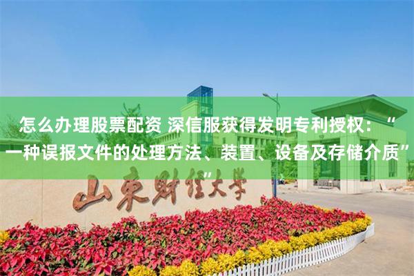 怎么办理股票配资 深信服获得发明专利授权：“一种误报文件的处理方法、装置、设备及存储介质”