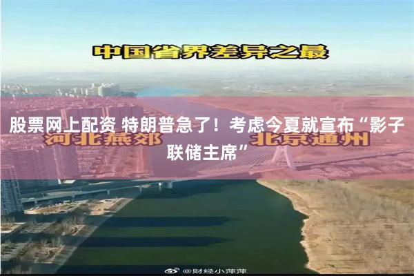 股票网上配资 特朗普急了！考虑今夏就宣布“影子联储主席”