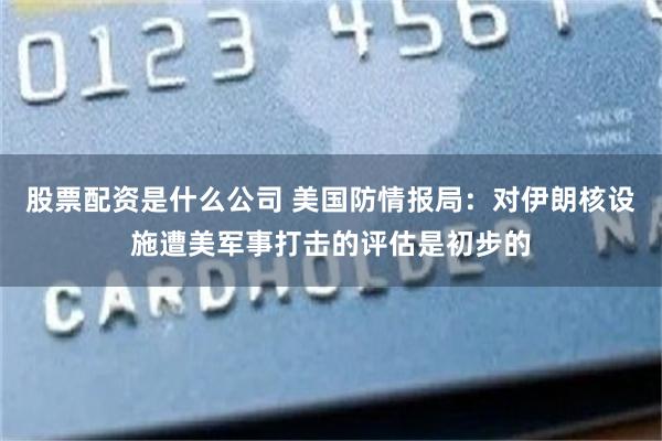 股票配资是什么公司 美国防情报局：对伊朗核设施遭美军事打击的评估是初步的