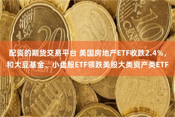 配资的期货交易平台 美国房地产ETF收跌2.4%，和大豆基金、小盘股ETF领跌美股大类资产类ETF