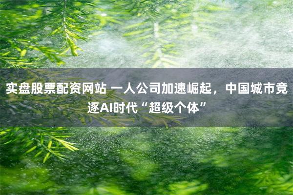 实盘股票配资网站 一人公司加速崛起，中国城市竞逐AI时代“超级个体”