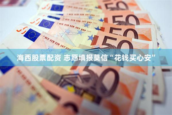 海西股票配资 志愿填报莫信“花钱买心安”