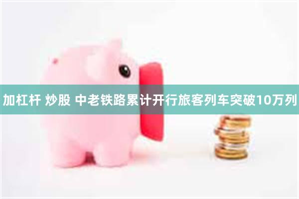 加杠杆 炒股 中老铁路累计开行旅客列车突破10万列