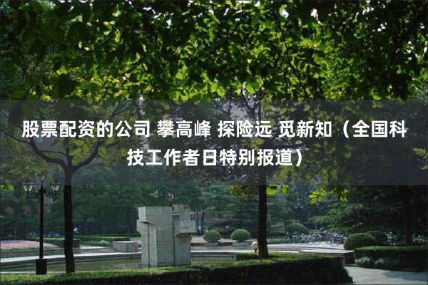 股票配资的公司 攀高峰 探险远 觅新知(全国科技工作者日特别报道)