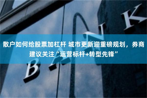 散户如何给股票加杠杆 城市更新迎重磅规划，券商建议关注“运营标杆+转型先锋”
