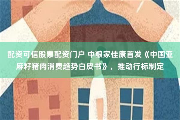 配资可信股票配资门户 中粮家佳康首发《中国亚麻籽猪肉消费趋势白皮书》，推动行标制定