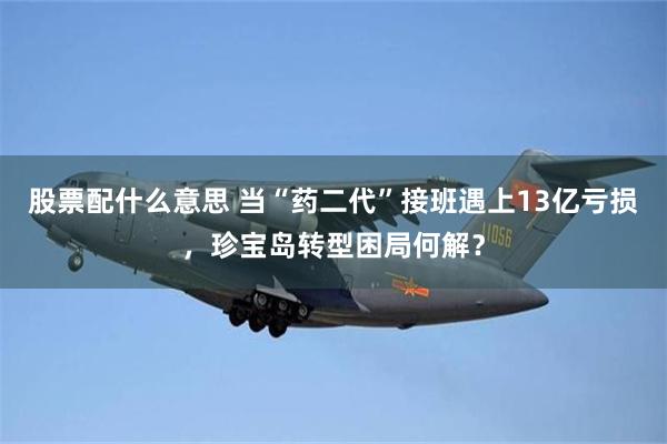 股票配什么意思 当“药二代”接班遇上13亿亏损，珍宝岛转型困局何解？
