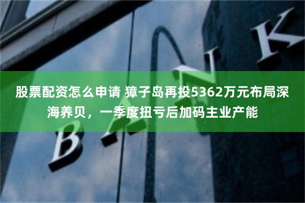 股票配资怎么申请 獐子岛再投5362万元布局深海养贝，一季度扭亏后加码主业产能