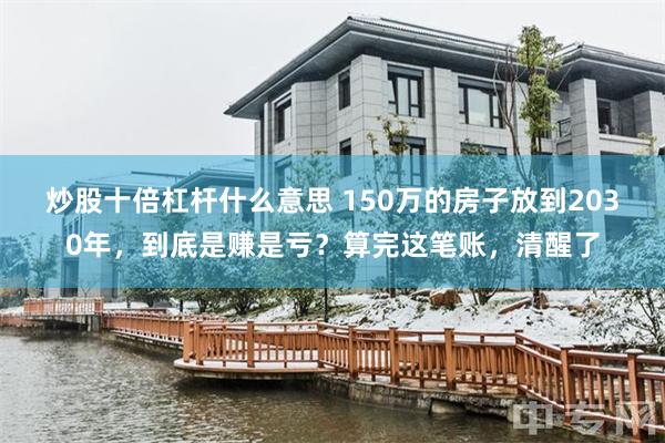 炒股十倍杠杆什么意思 150万的房子放到2030年，到底是赚是亏？算完这笔账，清醒了