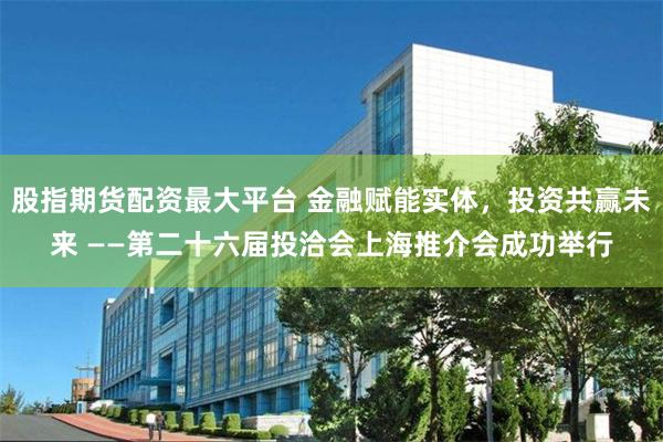 股指期货配资最大平台 金融赋能实体，投资共赢未来 ——第二十六届投洽会上海推介会成功举行