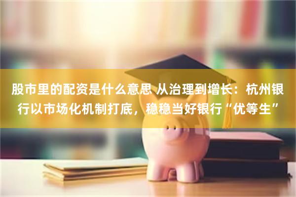 股市里的配资是什么意思 从治理到增长：杭州银行以市场化机制打底，稳稳当好银行“优等生”