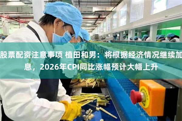 股票配资注意事项 植田和男：将根据经济情况继续加息，2026年CPI同比涨幅预计大幅上升