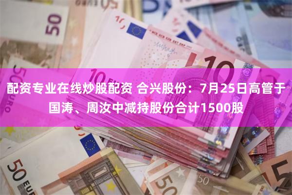 配资专业在线炒股配资 合兴股份：7月25日高管于国涛、周汝中减持股份合计1500股