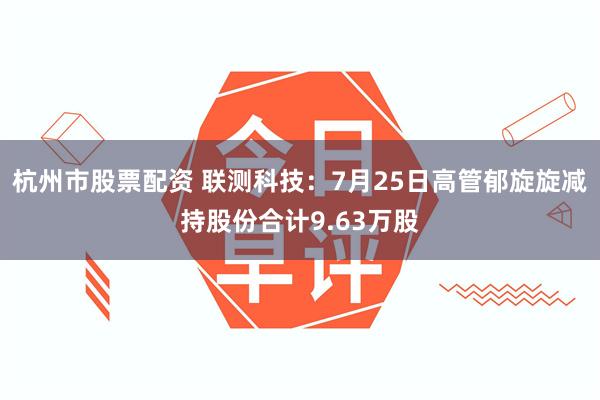 杭州市股票配资 联测科技：7月25日高管郁旋旋减持股份合计9.63万股