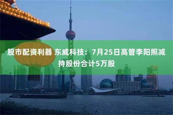 股市配资利器 东威科技：7月25日高管李阳照减持股份合计5万股