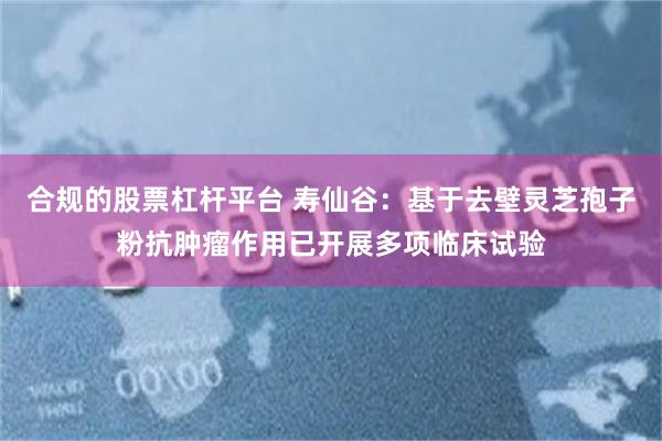 合规的股票杠杆平台 寿仙谷:基于去壁灵芝孢子粉抗肿瘤作用已开展多项临床试验