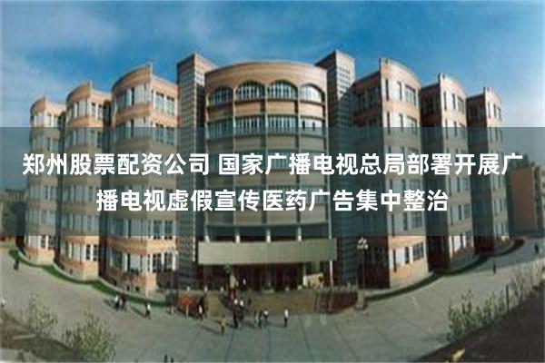 郑州股票配资公司 国家广播电视总局部署开展广播电视虚假宣传医药广告集中整治
