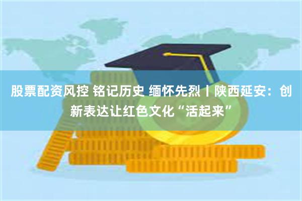 股票配资风控 铭记历史 缅怀先烈丨陕西延安：创新表达让红色文化“活起来”