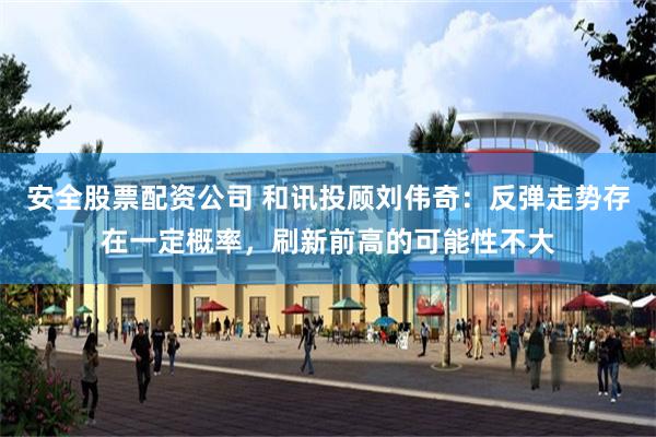 安全股票配资公司 和讯投顾刘伟奇：反弹走势存在一定概率，刷新前高的可能性不大