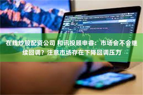 在线炒股配资公司 和讯投顾申睿:市场会不会继续回调?注意市场存在下降回调压力