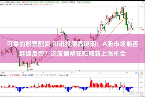 可靠的股票配资 和讯投顾高璐明：A股市场能否继续反弹？这波调整在酝酿新上涨机会