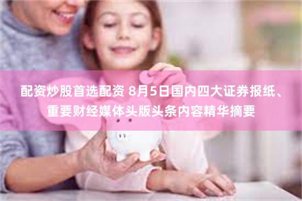 配资炒股首选配资 8月5日国内四大证券报纸、重要财经媒体头版头条内容精华摘要