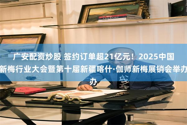 广安配资炒股 签约订单超21亿元！2025中国新梅行业大会暨第十届新疆喀什·伽师新梅展销会举办