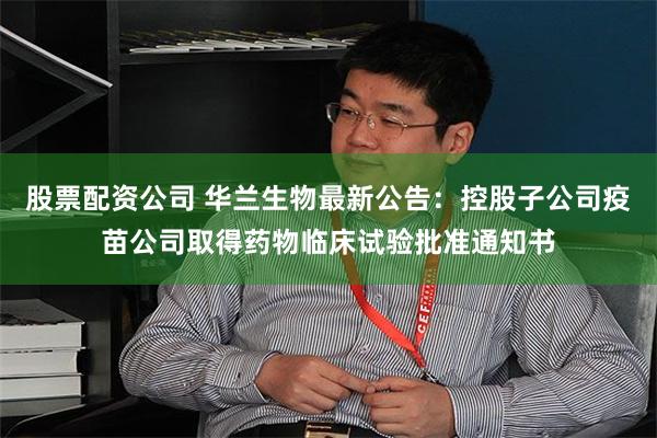 股票配资公司 华兰生物最新公告：控股子公司疫苗公司取得药物临床试验批准通知书
