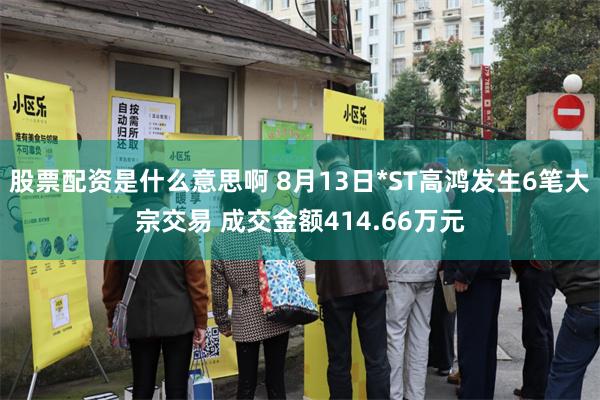 股票配资是什么意思啊 8月13日*ST高鸿发生6笔大宗交易 成交金额414.66万元