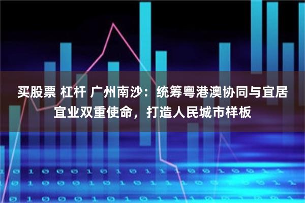 买股票 杠杆 广州南沙：统筹粤港澳协同与宜居宜业双重使命，打造人民城市样板