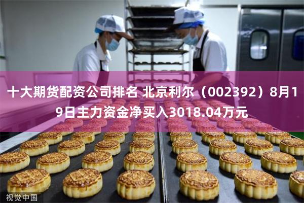 十大期货配资公司排名 北京利尔（002392）8月19日主力资金净买入3018.04万元