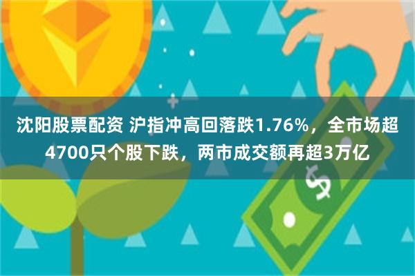沈阳股票配资 沪指冲高回落跌1.76%,全市场超4700只个股下跌,两市成交额再超3万亿