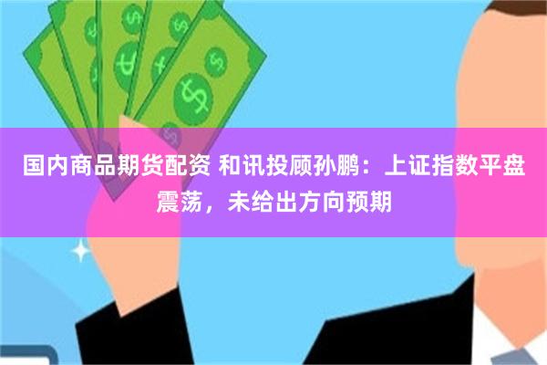 国内商品期货配资 和讯投顾孙鹏：上证指数平盘震荡，未给出方向预期