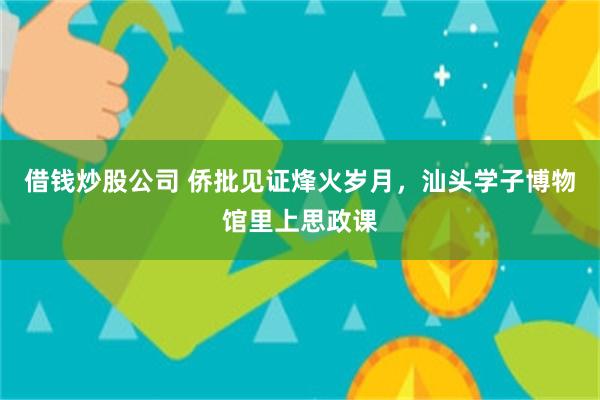 借钱炒股公司 侨批见证烽火岁月，汕头学子博物馆里上思政课
