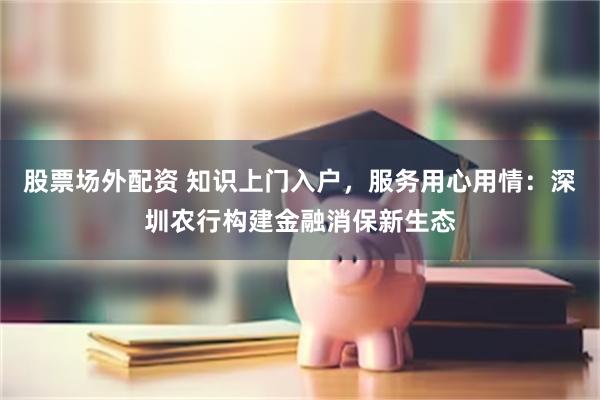 股票场外配资 知识上门入户，服务用心用情：深圳农行构建金融消保新生态