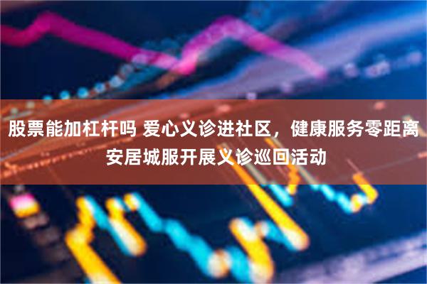 股票能加杠杆吗 爱心义诊进社区，健康服务零距离 安居城服开展义诊巡回活动