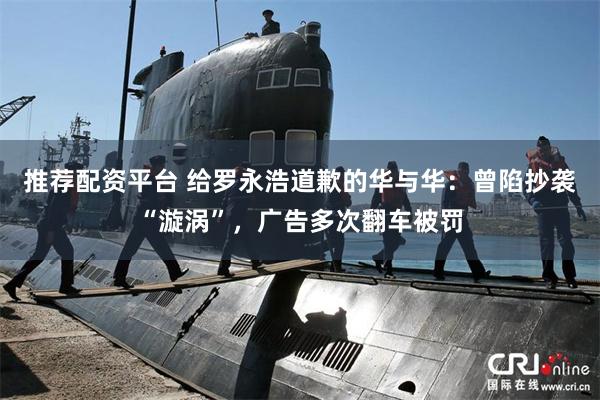 推荐配资平台 给罗永浩道歉的华与华：曾陷抄袭“漩涡”，广告多次翻车被罚