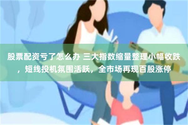 股票配资亏了怎么办 三大指数缩量整理小幅收跌，短线投机氛围活跃，全市场再现百股涨停